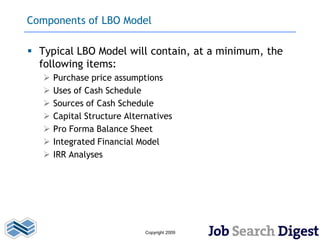 Components of LBO Model

 Typical LBO Model will contain, at a minimum, the
  following items:
      Purchase price assumptions
      Uses of Cash Schedule
      Sources of Cash Schedule
      Capital Structure Alternatives
      Pro Forma Balance Sheet
      Integrated Financial Model
      IRR Analyses




                              Copyright 2009
 