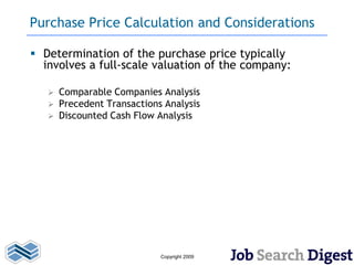 Purchase Price Calculation and Considerations

 Determination of the purchase price typically
  involves a full-scale valuation of the company:

      Comparable Companies Analysis
      Precedent Transactions Analysis
      Discounted Cash Flow Analysis




                             Copyright 2009
 