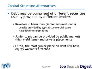Capital Structure Alternatives

 Debt may be comprised of different securities
  usually provided by different lenders

   Revolver / Term loan (senior secured loans)
     – Usually provided by typical commercial banks
     – Have lower interest rates

   Junior loans can be provided by public markets
    (high yield issue) and private placements

   Often, the most junior piece on debt will have
    equity warrants attached




                          Copyright 2009
 