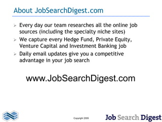 About JobSearchDigest.com
   Every day our team researches all the online job
    sources (including the specialty niche sites)
   We capture every Hedge Fund, Private Equity,
    Venture Capital and Investment Banking job
   Daily email updates give you a competitive
    advantage in your job search


      www.JobSearchDigest.com



                          Copyright 2009
 
