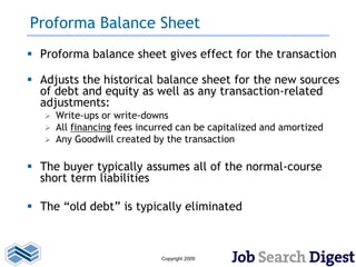 Proforma Balance Sheet
 Proforma balance sheet gives effect for the transaction

 Adjusts the historical balance sheet for the new sources
  of debt and equity as well as any transaction-related
  adjustments:
      Write-ups or write-downs
      All financing fees incurred can be capitalized and amortized
      Any Goodwill created by the transaction

 The buyer typically assumes all of the normal-course
  short term liabilities

 The “old debt” is typically eliminated



                              Copyright 2009
 