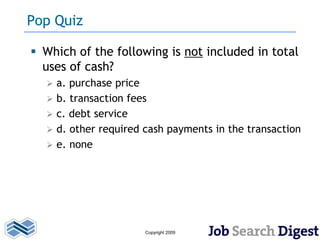 Pop Quiz

 Which of the following is not included in total
  uses of cash?
     a. purchase price
     b. transaction fees
     c. debt service
     d. other required cash payments in the transaction
     e. none




                        Copyright 2009
 