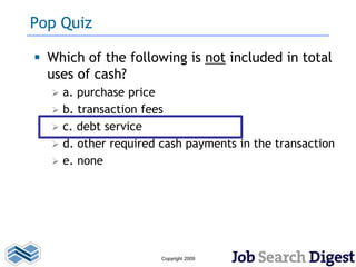 Pop Quiz

 Which of the following is not included in total
  uses of cash?
     a. purchase price
     b. transaction fees
     c. debt service
     d. other required cash payments in the transaction
     e. none




                        Copyright 2009
 
