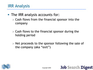 IRR Analysis

 The IRR analysis accounts for:
     Cash flows from the financial sponsor into the
      company

     Cash flows to the financial sponsor during the
      holding period

     Net proceeds to the sponsor following the sale of
      the company (aka “exit”)




                         Copyright 2009
 