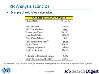 IRR Analysis (cont’d)
    Example of exit value calculation:
                                SALE OF COMPANY A IN 2013
                         Closing Date               31-Dec-13

                         2012 EBITDA                                  $76.6
                         EBITDA Multiple                               6.0x
                         Transaction Value                           $459.5
                         Less: Total Debt                            (190.5)
                         Plus: Cash Balance                            0.0
                         Less: Transaction Fees (1)                    (6.6)
                         Equity Value                                $262.4
                         % Equity to Sponsor                          95.0%
                         Equity to Sponsor                           $249.3

                         % Equity to Unsecured Lender                  5.0%
                         Equity to Unsecured Lender                   $13.1
(1) Assumes 1% of Purchase Price for Investment Banking Fees, plus $2 million in legal and other expenses.


                                                 Copyright 2009
 