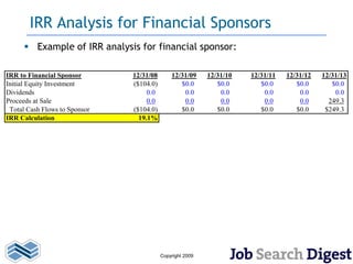 IRR Analysis for Financial Sponsors
       Example of IRR analysis for financial sponsor:

IRR to Financial Sponsor       12/31/08       12/31/09     12/31/10   12/31/11   12/31/12   12/31/13
Initial Equity Investment      ($104.0)          $0.0         $0.0       $0.0       $0.0       $0.0
Dividends                           0.0           0.0          0.0        0.0        0.0        0.0
Proceeds at Sale                    0.0           0.0          0.0        0.0        0.0      249.3
 Total Cash Flows to Sponsor   ($104.0)          $0.0         $0.0       $0.0       $0.0     $249.3
IRR Calculation                  19.1%




                                          Copyright 2009
 
