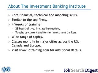 About The Investment Banking Institute
   Core financial, technical and modeling skills.
   Similar to the top firms.
   4 Weeks of training
    – 28 hours of live, in-class instruction,
    – Taught by current and former investment bankers.
 Wide range of topics.
 Classes monthly in major cities across the US,
  Canada and Europe.
 Visit www.ibtraining.com for additional details.




                            Copyright 2009
 