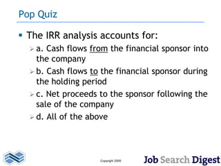 Pop Quiz

 The IRR analysis accounts for:
   a. Cash flows from the financial sponsor into
    the company
   b. Cash flows to the financial sponsor during
    the holding period
   c. Net proceeds to the sponsor following the
    sale of the company
   d. All of the above




                    Copyright 2009
 