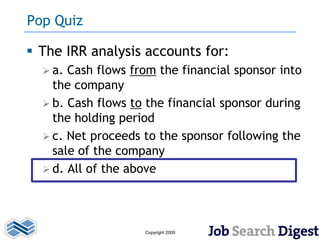 Pop Quiz

 The IRR analysis accounts for:
   a. Cash flows from the financial sponsor into
    the company
   b. Cash flows to the financial sponsor during
    the holding period
   c. Net proceeds to the sponsor following the
    sale of the company
   d. All of the above




                    Copyright 2009
 