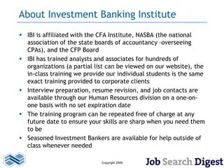 About Investment Banking Institute
 IBI is affiliated with the CFA Institute, NASBA (the national
  association of the state boards of accountancy –overseeing
  CPAs), and the CFP Board
 IBI has trained analysts and associates for hundreds of
  organizations (a partial list can be viewed on our website), the
  in-class training we provide our individual students is the same
  exact training provided to corporate clients
 Interview preparation, resume revision, and job contacts are
  available through our Human Resources division on a one-on-
  one basis with no set expiration date
 The training program can be repeated free of charge at any
  future date to ensure your skills are sharp when you need them
  to be
 Seasoned Investment Bankers are available for help outside of
  class whenever needed

                             Copyright 2009
 