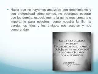  Hasta que no hayamos analizado con detenimiento y
con profundidad cómo somos, no podremos esperar
que los demás, especialmente la gente más cercana e
importante para nosotros, como nuestra familia, la
pareja, los hijos y los amigos, nos acepten y nos
comprendan.
 