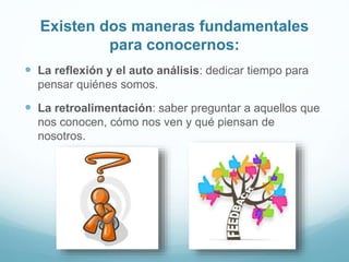 Existen dos maneras fundamentales
para conocernos:
 La reflexión y el auto análisis: dedicar tiempo para
pensar quiénes somos.
 La retroalimentación: saber preguntar a aquellos que
nos conocen, cómo nos ven y qué piensan de
nosotros.
 