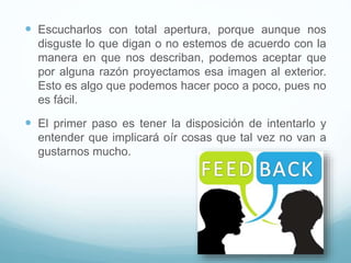  Escucharlos con total apertura, porque aunque nos
disguste lo que digan o no estemos de acuerdo con la
manera en que nos describan, podemos aceptar que
por alguna razón proyectamos esa imagen al exterior.
Esto es algo que podemos hacer poco a poco, pues no
es fácil.
 El primer paso es tener la disposición de intentarlo y
entender que implicará oír cosas que tal vez no van a
gustarnos mucho.
 