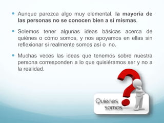  Aunque parezca algo muy elemental, la mayoría de
las personas no se conocen bien a sí mismas.
 Solemos tener algunas ideas básicas acerca de
quiénes o cómo somos, y nos apoyamos en ellas sin
reflexionar si realmente somos así o no.
 Muchas veces las ideas que tenemos sobre nuestra
persona corresponden a lo que quisiéramos ser y no a
la realidad.
 