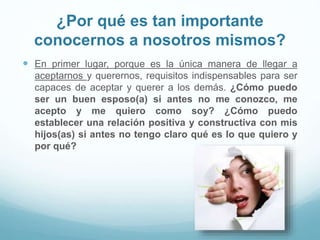 ¿Por qué es tan importante
conocernos a nosotros mismos?
 En primer lugar, porque es la única manera de llegar a
aceptarnos y querernos, requisitos indispensables para ser
capaces de aceptar y querer a los demás. ¿Cómo puedo
ser un buen esposo(a) si antes no me conozco, me
acepto y me quiero como soy? ¿Cómo puedo
establecer una relación positiva y constructiva con mis
hijos(as) si antes no tengo claro qué es lo que quiero y
por qué?
 