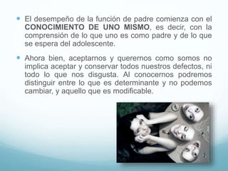  El desempeño de la función de padre comienza con el
CONOCIMIENTO DE UNO MISMO, es decir, con la
comprensión de lo que uno es como padre y de lo que
se espera del adolescente.
 Ahora bien, aceptarnos y querernos como somos no
implica aceptar y conservar todos nuestros defectos, ni
todo lo que nos disgusta. Al conocernos podremos
distinguir entre lo que es determinante y no podemos
cambiar, y aquello que es modificable.
 