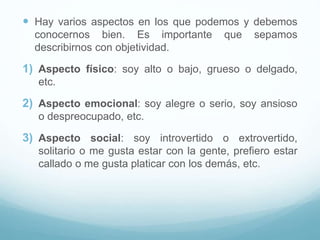  Hay varios aspectos en los que podemos y debemos
conocernos bien. Es importante que sepamos
describirnos con objetividad.
1) Aspecto físico: soy alto o bajo, grueso o delgado,
etc.
2) Aspecto emocional: soy alegre o serio, soy ansioso
o despreocupado, etc.
3) Aspecto social: soy introvertido o extrovertido,
solitario o me gusta estar con la gente, prefiero estar
callado o me gusta platicar con los demás, etc.
 