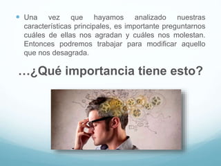  Una vez que hayamos analizado nuestras
características principales, es importante preguntarnos
cuáles de ellas nos agradan y cuáles nos molestan.
Entonces podremos trabajar para modificar aquello
que nos desagrada.
…¿Qué importancia tiene esto?
 