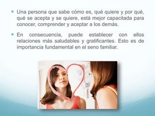  Una persona que sabe cómo es, qué quiere y por qué,
qué se acepta y se quiere, está mejor capacitada para
conocer, comprender y aceptar a los demás.
 En consecuencia, puede establecer con ellos
relaciones más saludables y gratificantes. Esto es de
importancia fundamental en el seno familiar.
 