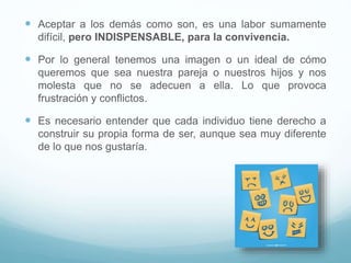  Aceptar a los demás como son, es una labor sumamente
difícil, pero INDISPENSABLE, para la convivencia.
 Por lo general tenemos una imagen o un ideal de cómo
queremos que sea nuestra pareja o nuestros hijos y nos
molesta que no se adecuen a ella. Lo que provoca
frustración y conflictos.
 Es necesario entender que cada individuo tiene derecho a
construir su propia forma de ser, aunque sea muy diferente
de lo que nos gustaría.
 