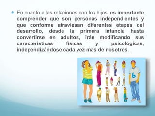  En cuanto a las relaciones con los hijos, es importante
comprender que son personas independientes y
que conforme atraviesan diferentes etapas del
desarrollo, desde la primera infancia hasta
convertirse en adultos, irán modificando sus
características físicas y psicológicas,
independizándose cada vez mas de nosotros.
 
