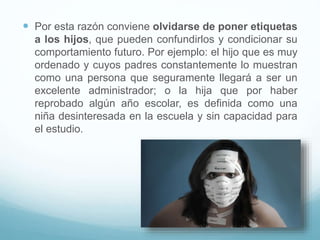  Por esta razón conviene olvidarse de poner etiquetas
a los hijos, que pueden confundirlos y condicionar su
comportamiento futuro. Por ejemplo: el hijo que es muy
ordenado y cuyos padres constantemente lo muestran
como una persona que seguramente llegará a ser un
excelente administrador; o la hija que por haber
reprobado algún año escolar, es definida como una
niña desinteresada en la escuela y sin capacidad para
el estudio.
 