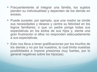  Frecuentemente al integrar una familia, los sujetos
pierden su individualidad y dependen de los demás en
exceso.
 Puede suceder, por ejemplo, que una madre se olvide
sus necesidades y deseos y centre su felicidad en los
logros familiares; o que un padre ponga todas sus
expectativas en los éxitos de sus hijos y, sienta una
gran frustración si ellos no responden adecuadamente
a sus expectativas.
 Esto nos lleva a tener gratificaciones por los triunfos de
los demás y no por los nuestros, lo cual limita nuestras
posibilidades e impone presiones muy fuertes, por lo
general negativas sobre los hijos(as).
 