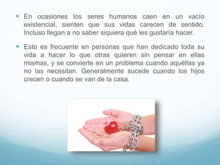  En ocasiones los seres humanos caen en un vacío
existencial, sienten que sus vidas carecen de sentido.
Incluso llegan a no saber siquiera qué les gustaría hacer.
 Esto es frecuente en personas que han dedicado toda su
vida a hacer lo que otras quieren sin pensar en ellas
mismas, y se convierte en un problema cuando aquéllas ya
no las necesitan. Generalmente sucede cuando los hijos
crecen o cuando se van de la casa.
 
