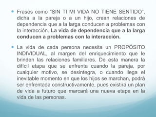  Frases como “SIN TI MI VIDA NO TIENE SENTIDO”,
dicha a la pareja o a un hijo, crean relaciones de
dependencia que a la larga conducen a problemas con
la interacción. La vida de dependencia que a la larga
conducen a problemas con la interacción.
 La vida de cada persona necesita un PROPÓSITO
INDIVIDUAL, al margen del enriquecimiento que le
brinden las relaciones familiares. De esta manera la
difícil etapa que se enfrenta cuando la pareja, por
cualquier motivo, se desintegra, o cuando llega el
inevitable momento en que los hijos se marchan, podrá
ser enfrentada constructivamente, pues existirá un plan
de vida a futuro que marcará una nueva etapa en la
vida de las personas.
 