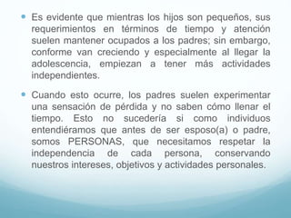  Es evidente que mientras los hijos son pequeños, sus
requerimientos en términos de tiempo y atención
suelen mantener ocupados a los padres; sin embargo,
conforme van creciendo y especialmente al llegar la
adolescencia, empiezan a tener más actividades
independientes.
 Cuando esto ocurre, los padres suelen experimentar
una sensación de pérdida y no saben cómo llenar el
tiempo. Esto no sucedería si como individuos
entendiéramos que antes de ser esposo(a) o padre,
somos PERSONAS, que necesitamos respetar la
independencia de cada persona, conservando
nuestros intereses, objetivos y actividades personales.
 