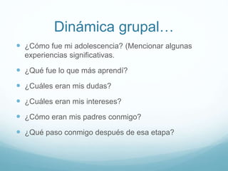 Dinámica grupal…
 ¿Cómo fue mi adolescencia? (Mencionar algunas
experiencias significativas.
 ¿Qué fue lo que más aprendí?
 ¿Cuáles eran mis dudas?
 ¿Cuáles eran mis intereses?
 ¿Cómo eran mis padres conmigo?
 ¿Qué paso conmigo después de esa etapa?
 