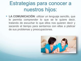 Estrategias para conocer a
nuestros hijos:
 LA COMUNICACIÓN: utilizar un lenguaje sencillo, que
le permita comprender lo que se le quiere decir,
tratando de escuchar lo que ellos nos quieren decir y
sacando el tiempo para sentarnos con ellas a platicar
de sus problemas y preocupaciones.
 