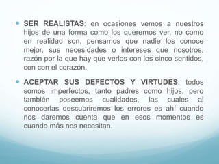  SER REALISTAS: en ocasiones vemos a nuestros
hijos de una forma como los queremos ver, no como
en realidad son, pensamos que nadie los conoce
mejor, sus necesidades o intereses que nosotros,
razón por la que hay que verlos con los cinco sentidos,
con con el corazón.
 ACEPTAR SUS DEFECTOS Y VIRTUDES: todos
somos imperfectos, tanto padres como hijos, pero
también poseemos cualidades, las cuales al
conocerlas descubriremos los errores es ahí cuando
nos daremos cuenta que en esos momentos es
cuando más nos necesitan.
 