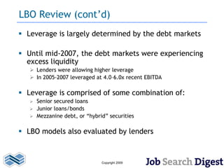 LBO Review (cont’d)
 Leverage is largely determined by the debt markets

 Until mid-2007, the debt markets were experiencing
  excess liquidity
    Lenders were allowing higher leverage
    In 2005-2007 leveraged at 4.0–6.0x recent EBITDA

 Leverage is comprised of some combination of:
    Senior secured loans
    Junior loans/bonds
    Mezzanine debt, or “hybrid” securities


 LBO models also evaluated by lenders



                              Copyright 2009
 