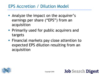 EPS Accretion / Dilution Model

 Analyze the impact on the acquirer’s
  earnings per share (“EPS”) from an
  acquisition
 Primarily used for public acquirers and
  targets
 Financial markets pay close attention to
  expected EPS dilution resulting from an
  acquisition




                     Copyright 2009
 