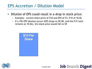 EPS Accretion / Dilution Model
 Dilution of EPS could result in a drop in stock price:
    Example: current share price of $10 and EPS of $1; P/E of 10.0x
    If a 10% EPS dilution occurs (EPS drops to $0.90, and the P/E ratio
     remains at 10.0x), the stock price would fall to $9




                               Copyright 2009
 