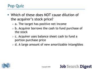 Pop Quiz

 Which of these does NOT cause dilution of
  the acquirer’s stock price?
     a. The target has positive net income
     b. Acquirer borrows the cash to fund purchase of
      the stock
     c. Acquirer uses balance sheet cash to fund a
      portion purchase price
     d. A large amount of new amortizable intangibles




                        Copyright 2009
 