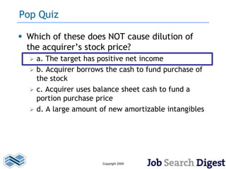 Pop Quiz

 Which of these does NOT cause dilution of
  the acquirer’s stock price?
     a. The target has positive net income
     b. Acquirer borrows the cash to fund purchase of
      the stock
     c. Acquirer uses balance sheet cash to fund a
      portion purchase price
     d. A large amount of new amortizable intangibles




                        Copyright 2009
 