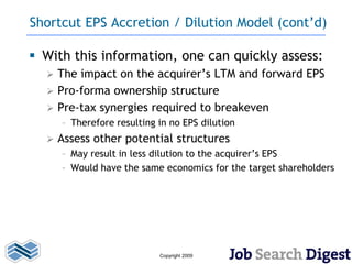 Shortcut EPS Accretion / Dilution Model (cont’d)

 With this information, one can quickly assess:
     The impact on the acquirer’s LTM and forward EPS
     Pro-forma ownership structure
     Pre-tax synergies required to breakeven
      – Therefore resulting in no EPS dilution
     Assess other potential structures
      – May result in less dilution to the acquirer’s EPS
      – Would have the same economics for the target shareholders




                            Copyright 2009
 