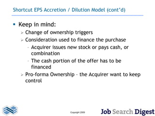 Shortcut EPS Accretion / Dilution Model (cont’d)

 Keep in mind:
      Change of ownership triggers
      Consideration used to finance the purchase
        – Acquirer issues new stock or pays cash, or
          combination
        – The cash portion of the offer has to be
          financed
      Pro-forma Ownership – the Acquirer want to keep
       control




                         Copyright 2009
 