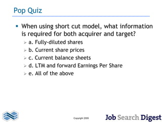 Pop Quiz

 When using short cut model, what information
  is required for both acquirer and target?
     a. Fully-diluted shares
     b. Current share prices
     c. Current balance sheets
     d. LTM and forward Earnings Per Share
     e. All of the above




                       Copyright 2009
 