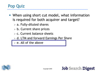 Pop Quiz

 When using short cut model, what information
  is required for both acquirer and target?
     a. Fully-diluted shares
     b. Current share prices
     c. Current balance sheets
     d. LTM and forward Earnings Per Share
     e. All of the above




                       Copyright 2009
 