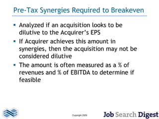 Pre-Tax Synergies Required to Breakeven

 Analyzed if an acquisition looks to be
  dilutive to the Acquirer’s EPS
 If Acquirer achieves this amount in
  synergies, then the acquisition may not be
  considered dilutive
 The amount is often measured as a % of
  revenues and % of EBITDA to determine if
  feasible




                    Copyright 2009
 