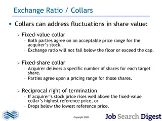 Exchange Ratio / Collars
 Collars can address fluctuations in share value:
     Fixed-value collar
      – Both parties agree on an acceptable price range for the
        acquirer’s stock.
      – Exchange ratio will not fall below the floor or exceed the cap.

     Fixed-share collar
      – Acquirer delivers a specific number of shares for each target
        share.
      – Parties agree upon a pricing range for those shares.

     Reciprocal right of termination
      – If acquirer’s stock price rises well above the fixed-value
        collar’s highest reference price, or
      – Drops below the lowest reference price.

                               Copyright 2009
 