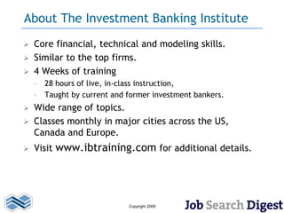 About The Investment Banking Institute
   Core financial, technical and modeling skills.
   Similar to the top firms.
   4 Weeks of training
    – 28 hours of live, in-class instruction,
    – Taught by current and former investment bankers.
 Wide range of topics.
 Classes monthly in major cities across the US,
  Canada and Europe.
   Visit www.ibtraining.com for additional details.




                            Copyright 2009
 
