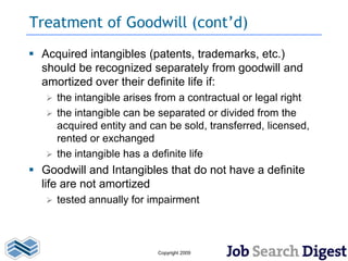 Treatment of Goodwill (cont’d)
 Acquired intangibles (patents, trademarks, etc.)
  should be recognized separately from goodwill and
  amortized over their definite life if:
    the intangible arises from a contractual or legal right
    the intangible can be separated or divided from the
     acquired entity and can be sold, transferred, licensed,
     rented or exchanged
    the intangible has a definite life
 Goodwill and Intangibles that do not have a definite
  life are not amortized
      tested annually for impairment



                            Copyright 2009
 