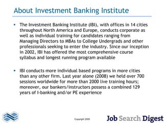 About Investment Banking Institute
 The Investment Banking Institute (IBI), with offices in 14 cities
  throughout North America and Europe, conducts corporate as
  well as individual training for candidates ranging from
  Managing Directors to MBAs to College Undergrads and other
  professionals seeking to enter the industry. Since our inception
  in 2002, IBI has offered the most comprehensive course
  syllabus and longest running program available

 IBI conducts more individual based programs in more cities
  than any other firm. Last year alone (2008) we held over 700
  sessions worldwide for more than 2000 live training hours;
  moreover, our bankers/instructors possess a combined 129
  years of I-banking and/or PE experience




                              Copyright 2009
 