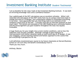 Investment Banking Institute                                Student Testimonial

 I am so thankful for the class I took at the Investment Banking Institute. It was both
 an enriching knowledge vault and a confidence booster!

 Your walkthrough of the DCF calculations was an excellent refresher. While I still
 remember bits and pieces of how DCF works from my on-campus interviews back in
 college and work at JP Morgan, your presentation helped to consolidate everything
 in my mind. I also appreciate how you tied things back to an estimate of the
 company's stock price at the end -- I actually once got an interview question on that
 exact topic! The details and examples of the LBO modeling were extremely helpful,
 and the encouragement you gave students throughout the class was equally
 invaluable.

 A huge thank-you for your insight into current market conditions, and on how the
 subprime crisis actually unfolded. Although I manage to gain exposure to
 macroeconomic and market valuation issues at work every day at JP Morgan, it was
 your engaging, concise teaching method and holistic approach to the course that
 put everything in perspective for me.

 I will definitely recommend your course to my future classmates at Harvard Business
 School as I am sure they will benefit tremendously from it.
 Thank you very much.

 Anthony, Boston



                                     Copyright 2009
 