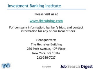 Investment Banking Institute
                 Please visit us at

              www.ibtraining.com
For company information, banker’s bios, and contact
       information for any of our local offices

                  Headquarters:
              The Helmsley Building
            230 Park Avenue, 10th Floor
               New York, NY 10169
                   212-380-7027

                      Copyright 2009
 