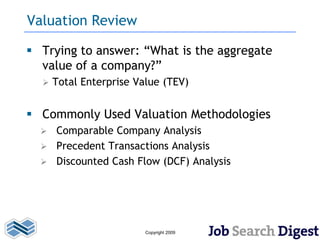 Valuation Review

 Trying to answer: “What is the aggregate
  value of a company?”
     Total Enterprise Value (TEV)


 Commonly Used Valuation Methodologies
     Comparable Company Analysis
     Precedent Transactions Analysis
     Discounted Cash Flow (DCF) Analysis




                         Copyright 2009
 